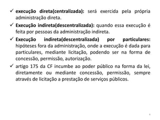  execução direta(centralizada): será exercida pela própria
  administração direta.
 Execução indireta(descentralizada): quando essa execução é
  feita por pessoas da administração indireta.
 Execução indireta(descentralizada)         por     particulares:
  hipóteses fora da administração, onde a execução é dada para
  particulares, mediante licitação, podendo ser na forma de
  concessão, permissão, autorização.
 artigo 175 da CF incumbe ao poder público na forma da lei,
  diretamente ou mediante concessão, permissão, sempre
  através de licitação a prestação de serviços públicos.




                                                                 4
 
