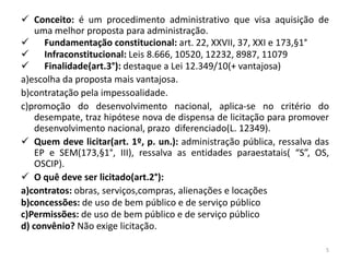  Conceito: é um procedimento administrativo que visa aquisição de
    uma melhor proposta para administração.
     Fundamentação constitucional: art. 22, XXVII, 37, XXI e 173,§1°
     Infraconstitucional: Leis 8.666, 10520, 12232, 8987, 11079
 Finalidade(art.3°): destaque a Lei 12.349/10(+ vantajosa)
a)escolha da proposta mais vantajosa.
b)contratação pela impessoalidade.
c)promoção do desenvolvimento nacional, aplica-se no critério do
    desempate, traz hipótese nova de dispensa de licitação para promover
    desenvolvimento nacional, prazo diferenciado(L. 12349).
 Quem deve licitar(art. 1º, p. un.): administração pública, ressalva das
    EP e SEM(173,§1°, III), ressalva as entidades paraestatais( “S”, OS,
    OSCIP).
 O quê deve ser licitado(art.2°):
a)contratos: obras, serviços,compras, alienações e locações
b)concessões: de uso de bem público e de serviço público
c)Permissões: de uso de bem público e de serviço público
d) convênio? Não exige licitação.

                                                                        5
 