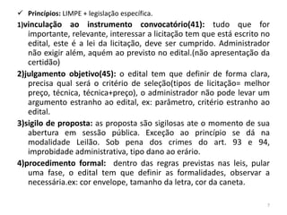  Princípios: LIMPE + legislação específica.
1)vinculação ao instrumento convocatório(41):          tudo que for
   importante, relevante, interessar a licitação tem que está escrito no
   edital, este é a lei da licitação, deve ser cumprido. Administrador
   não exigir além, aquém ao previsto no edital.(não apresentação da
   certidão)
2)julgamento objetivo(45): o edital tem que definir de forma clara,
   precisa qual será o critério de seleção(tipos de licitação= melhor
   preço, técnica, técnica+preço), o administrador não pode levar um
   argumento estranho ao edital, ex: parâmetro, critério estranho ao
   edital.
3)sigilo de proposta: as proposta são sigilosas ate o momento de sua
   abertura em sessão pública. Exceção ao princípio se dá na
   modalidade Leilão. Sob pena dos crimes do art. 93 e 94,
   improbidade administrativa, tipo dano ao erário.
4)procedimento formal: dentro das regras previstas nas leis, pular
   uma fase, o edital tem que definir as formalidades, observar a
   necessária.ex: cor envelope, tamanho da letra, cor da caneta.

                                                                       7
 