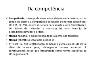 Da competência
 Competência: quem pode atuar sobre determinada matéria, assim
  sendo, de quem é a competência de legislar de normas específicas?
  UF, EM, DF, MU, porém só servira para aquela esfera federativa(ex:
  Lei Baiana de Licitações e contratos há uma inversão de
  procedimento(mudar a ordem).
 Norma nacional: é aplicável para todos os entes do território.
 Norma federal: só serve para própria UF.
 STF: art. 17, ADI 927(alienação de bens), algumas alienas da lei foi
  além de norma geral, abrangendo normas especiais. É
  constitucional, desde que interpretado como norma específica da
  UF, segundo a CF.



                                                                     8
 