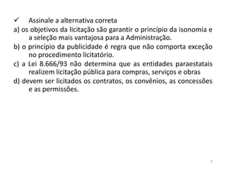  Assinale a alternativa correta
a) os objetivos da licitação são garantir o princípio da isonomia e
     a seleção mais vantajosa para a Administração.
b) o princípio da publicidade é regra que não comporta exceção
     no procedimento licitatório.
c) a Lei 8.666/93 não determina que as entidades paraestatais
     realizem licitação pública para compras, serviços e obras
d) devem ser licitados os contratos, os convênios, as concessões
     e as permissões.




                                                                  9
 