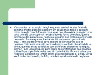 Vamos citar um exemplo. Imagine que no seu bairro, nos finais de semana, muitas pessoas acordem um pouco mais tarde e queiram tomar café da manhã fora de casa, mas que não exista na região uma casa de café para suprir tal necessidade de forma completa, que se diferencie das padarias ou negócios similares que tentam atender esta demanda. Parece que você está identificando uma oportunidade aqui… Mas cuidado! Você deve sempre se certificar de que as pessoas realmente têm esta necessidade ou vontade não atendida, ou ainda, que não estão satisfeitas com as ofertas existentes na região. Como? Faça uma pesquisa para saber das preferências das pessoas e identifique o perfil daqueles que têm este hábito. Procure saber que negócios já suprem ou tentam suprir esta necessidade e, Bingo, talvez você tenha encontrado, de fato, uma boa oportunidade de negócios. 