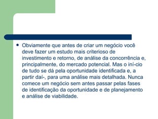 Obviamente que antes de criar um negócio você deve fazer um estudo mais criterioso de investimento e retorno, de análise da concorrência e, principalmente, do mercado potencial. Mas o iní­cio de tudo se dá pela oportunidade identificada e, a partir daí­, para uma análise mais detalhada. Nunca comece um negócio sem antes passar pelas fases de identificação da oportunidade e de planejamento e análise de viabilidade.  