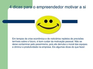 4 dicas para o empreendedor motivar a si próprio  Em tempos de crise econômica e de noticiários repletos de previsões terríveis sobre o futuro, é bom cuidar da motivação pessoal. Não se deixe contaminar pelo pessimismo, pois ele derruba o moral das equipes e diminui a produtividade na empresa. Eis algumas dicas do que fazer: 