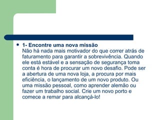 1- Encontre uma nova missão Não há nada mais motivador do que correr atrás de faturamento para garantir a sobrevivência. Quando ele está estável e a sensação de segurança toma conta é hora de procurar um novo desafio. Pode ser a abertura de uma nova loja, a procura por mais eficiência, o lançamento de um novo produto. Ou uma missão pessoal, como aprender alemão ou fazer um trabalho social. Crie um novo porto e comece a remar para alcançá-lo! 