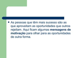 As pessoas que têm mais sucesso são as que aproveitam as oportunidades que outros rejeitam. Aqui ficam algumas  mensagens de   motivação  para olhar para as oportunidades de outra forma. 