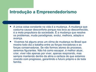 Introdução a Empreendedorismo A única coisa constante na vida é a mudança. A mudança que costuma causar desconforto porque nos leva ao desconhecido, é a mola propulsora da sociedade. É a mudança que resolve os problemas, muda paradigmas, evolui, melhora, adapta e avança.  Vivemos há alguns anos um clima de mudança no Brasil que mostra todo dia a batalha entre as forças inovadoras e as forças conservadoras. Se não formos atores do processo, seremos figurantes. Não há como escapar, é melhor atuar, criar, viver não apenas por viver, apenas respirando, mas sempre mantendo dentro da alma a certeza de que estamos vivendo com progresso, garantindo o futuro próprio e de toda família. 