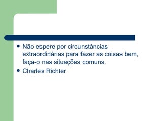 Não espere por circunstâncias extraordinárias para fazer as coisas bem, faça-o nas situações comuns. Charles Richter 