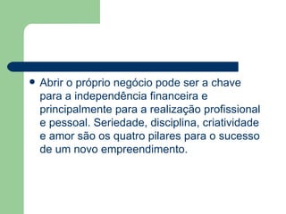 Abrir o próprio negócio pode ser a chave para a independência financeira e principalmente para a realização profissional e pessoal. Seriedade, disciplina, criatividade e amor são os quatro pilares para o sucesso de um novo empreendimento. 