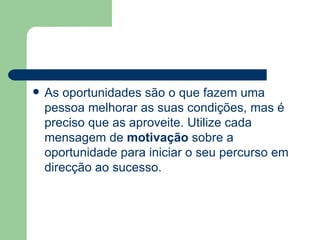 As oportunidades são o que fazem uma pessoa melhorar as suas condições, mas é preciso que as aproveite. Utilize cada mensagem de  motivação  sobre a oportunidade para iniciar o seu percurso em direcção ao sucesso. 
