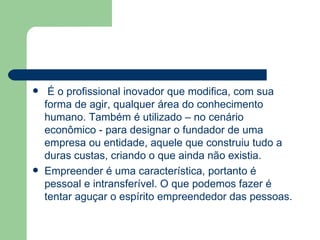 É o profissional inovador que modifica, com sua forma de agir, qualquer área do conhecimento humano. Também é utilizado – no cenário econômico - para designar o fundador de uma empresa ou entidade, aquele que construiu tudo a duras custas, criando o que ainda não existia. Empreender é uma característica, portanto é pessoal e intransferível. O que podemos fazer é tentar aguçar o espírito empreendedor das pessoas. 