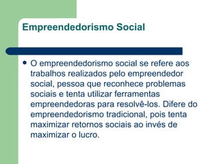 Empreendedorismo Social O empreendedorismo social se refere aos trabalhos realizados pelo empreendedor social, pessoa que reconhece problemas sociais e tenta utilizar ferramentas empreendedoras para resolvê-los. Difere do  empreendedorismo  tradicional, pois tenta maximizar  retornos sociais  ao invés de maximizar o  lucro . 