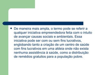 De maneira mais ampla, o termo pode se referir a qualquer iniciativa empreendedora feita com o intuito de avançar causas sociais e ambientais. Essa iniciativa pode ser com ou sem fins lucrativos, englobando tanto a criação de um centro de saúde com fins lucrativos em uma aldeia onde não exista nenhuma assistência à saúde, como a distribuição de remédios gratuitos para a população pobre. 