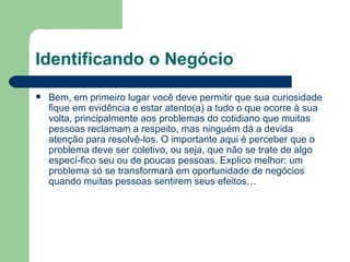 Identificando o Negócio Bem, em primeiro lugar você deve permitir que sua curiosidade fique em evidência e estar atento(a) a tudo o que ocorre à sua volta, principalmente aos problemas do cotidiano que muitas pessoas reclamam a respeito, mas ninguém dá a devida atenção para resolvê-los. O importante aqui é perceber que o problema deve ser coletivo, ou seja, que não se trate de algo especí­fico seu ou de poucas pessoas. Explico melhor: um problema só se transformará em oportunidade de negócios quando muitas pessoas sentirem seus efeitos… 