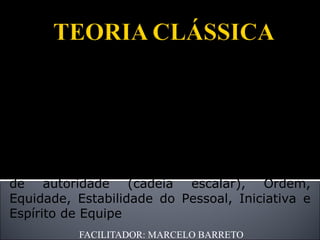FACILITADOR: MARCELO BARRETO Henri Fayol, engenheiro francês criador da Teoria nomeada de “Processo Administrativo” com ênfase na estrutura organizacional. Acreditava complementar as idéias de Taylor. Definiu como princípios da Administração: Divisão do Trabalho, Autoridade e responsabilidade, Disciplina, Unidade de Comando, Unidade de Direção, Interesse geral, Remuneração do Pessoal, Centralização, Linha de autoridade (cadeia escalar), Ordem, Equidade, Estabilidade do Pessoal, Iniciativa e Espírito de Equipe 