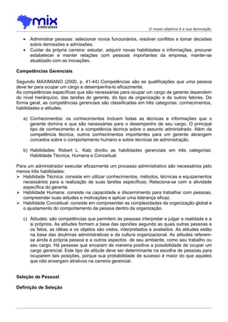 O nosso objetivo é a sua Aprovação


   •   Administrar pessoas: selecionar novos funcionários, resolver conflitos e tomar decisões
       sobre demissões e admissões;
   •   Cuidar da própria carreira: estudar, adquirir novas habilidades e informações, procurar
       estabelecer e manter relações com pessoas importantes da empresa, manter-se
       atualizado com as inovações.

Competências Gerenciais

Segundo MAXIMIANO (2000, p. 41-44) Competências são as qualificações que uma pessoa
deve ter para ocupar um cargo e desempenha-lo eficazmente.
As competências específicas que são necessárias para ocupar um cargo de gerente dependem
do nível hierárquico, das tarefas do gerente, do tipo de organização e de outros fatores. De
forma geral, as competências gerenciais são classificadas em três categorias: conhecimentos,
habilidades e atitudes.

   a) Conhecimentos: os conhecimentos incluem todas as técnicas e informações que o
      gerente domina e que são necessárias para o desempenho de seu cargo. O principal
      tipo de conhecimento é a competência técnica sobre o assunto administrado. Além da
      competência técnica, outros conhecimentos importantes para um gerente abrangem
      conceitos sobre o comportamento humano e sobre técnicas de administração.

   b) Habilidades: Robert L. Katz dividiu as habilidades gerenciais em três categorias:
      Habilidade Técnica, Humana e Conceitual.

Para um administrador executar eficazmente um processo administrativo são necessários pelo
menos três habilidades:
 Habilidade Técnica: consiste em utilizar conhecimentos, métodos, técnicas e equipamentos
   necessários para a realização de suas tarefas específicas; Relaciona-se com a atividade
   específica do gerente.
 Habilidade Humana: consiste na capacidade e discernimento para trabalhar com pessoas,
   compreender suas atitudes e motivações e aplicar uma liderança eficaz.
 Habilidade Conceitual: consiste em compreender as complexidades da organização global e
   o ajustamento do comportamento da pessoa dentro da organização.

   c) Atitudes: são competências que permitem às pessoas interpretar e julgar a realidade e a
      si próprios. As atitudes formam a base das opiniões segundo as quais outras pessoas e
      os fatos, as idéias e os objetos são vistos, interpretados e avaliados. As atitudes estão
      na base das doutrinas administrativas e da cultura organizacional. As atitudes referem-
      se ainda à própria pessoa e a outros aspectos de seu ambiente, como seu trabalho ou
      seu cargo. Há pessoas que encaram de maneira positiva a possibilidade de ocupar um
      cargo gerencial. Este tipo de atitude deve ser determinante na escolha de pessoas para
      ocuparem tais posições, porque sua probabilidade de sucesso é maior do que aqueles
      que não enxergam atrativos na carreira gerencial.


Seleção de Pessoal

Definição de Seleção
 