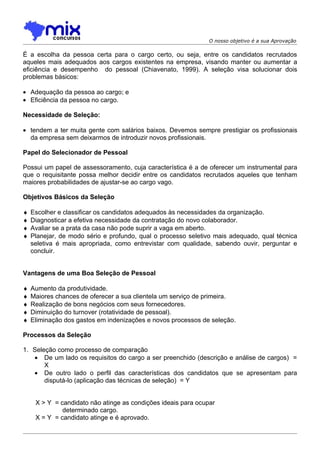 O nosso objetivo é a sua Aprovação

É a escolha da pessoa certa para o cargo certo, ou seja, entre os candidatos recrutados
aqueles mais adequados aos cargos existentes na empresa, visando manter ou aumentar a
eficiência e desempenho do pessoal (Chiavenato, 1999). A seleção visa solucionar dois
problemas básicos:

• Adequação da pessoa ao cargo; e
• Eficiência da pessoa no cargo.

Necessidade de Seleção:

• tendem a ter muita gente com salários baixos. Devemos sempre prestigiar os profissionais
  da empresa sem deixarmos de introduzir novos profissionais.

Papel do Selecionador de Pessoal

Possui um papel de assessoramento, cuja característica é a de oferecer um instrumental para
que o requisitante possa melhor decidir entre os candidatos recrutados aqueles que tenham
maiores probabilidades de ajustar-se ao cargo vago.

Objetivos Básicos da Seleção

♦   Escolher e classificar os candidatos adequados às necessidades da organização.
♦   Diagnosticar a efetiva necessidade da contratação do novo colaborador.
♦   Avaliar se a prata da casa não pode suprir a vaga em aberto.
♦   Planejar, de modo sério e profundo, qual o processo seletivo mais adequado, qual técnica
    seletiva é mais apropriada, como entrevistar com qualidade, sabendo ouvir, perguntar e
    concluir.


Vantagens de uma Boa Seleção de Pessoal

♦   Aumento da produtividade.
♦   Maiores chances de oferecer a sua clientela um serviço de primeira.
♦   Realização de bons negócios com seus fornecedores.
♦   Diminuição do turnover (rotatividade de pessoal).
♦   Eliminação dos gastos em indenizações e novos processos de seleção.

Processos da Seleção

1. Seleção como processo de comparação
   • De um lado os requisitos do cargo a ser preenchido (descrição e análise de cargos) =
       X
   • De outro lado o perfil das características dos candidatos que se apresentam para
       disputá-lo (aplicação das técnicas de seleção) = Y


     X > Y = candidato não atinge as condições ideais para ocupar
              determinado cargo.
     X = Y = candidato atinge e é aprovado.
 