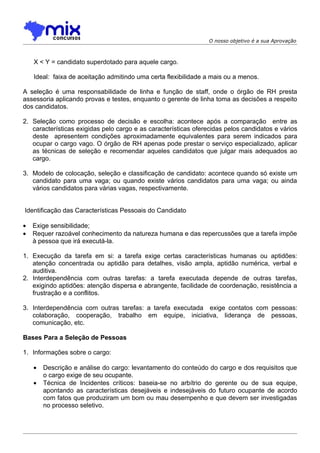 O nosso objetivo é a sua Aprovação



    X < Y = candidato superdotado para aquele cargo.

    Ideal: faixa de aceitação admitindo uma certa flexibilidade a mais ou a menos.

A seleção é uma responsabilidade de linha e função de staff, onde o órgão de RH presta
assessoria aplicando provas e testes, enquanto o gerente de linha toma as decisões a respeito
dos candidatos.

2. Seleção como processo de decisão e escolha: acontece após a comparação entre as
   características exigidas pelo cargo e as características oferecidas pelos candidatos e vários
   deste apresentem condições aproximadamente equivalentes para serem indicados para
   ocupar o cargo vago. O órgão de RH apenas pode prestar o serviço especializado, aplicar
   as técnicas de seleção e recomendar aqueles candidatos que julgar mais adequados ao
   cargo.

3. Modelo de colocação, seleção e classificação de candidato: acontece quando só existe um
   candidato para uma vaga; ou quando existe vários candidatos para uma vaga; ou ainda
   vários candidatos para várias vagas, respectivamente.


Identificação das Características Pessoais do Candidato

•   Exige sensibilidade;
•   Requer razoável conhecimento da natureza humana e das repercussões que a tarefa impõe
    à pessoa que irá executá-la.

1. Execução da tarefa em si: a tarefa exige certas características humanas ou aptidões:
   atenção concentrada ou aptidão para detalhes, visão ampla, aptidão numérica, verbal e
   auditiva.
2. Interdependência com outras tarefas: a tarefa executada depende de outras tarefas,
   exigindo aptidões: atenção dispersa e abrangente, facilidade de coordenação, resistência a
   frustração e a conflitos.

3. Interdependência com outras tarefas: a tarefa executada exige contatos com pessoas:
   colaboração, cooperação, trabalho em equipe, iniciativa, liderança de pessoas,
   comunicação, etc.

Bases Para a Seleção de Pessoas

1. Informações sobre o cargo:

    •   Descrição e análise do cargo: levantamento do conteúdo do cargo e dos requisitos que
        o cargo exige de seu ocupante.
    •   Técnica de Incidentes críticos: baseia-se no arbítrio do gerente ou de sua equipe,
        apontando as características desejáveis e indesejáveis do futuro ocupante de acordo
        com fatos que produziram um bom ou mau desempenho e que devem ser investigadas
        no processo seletivo.
 
