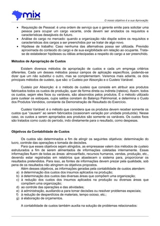 O nosso objetivo é a sua Aprovação


   •   Requisição de Pessoal: é uma ordem de serviço que o gerente emite para solicitar uma
       pessoa para ocupar um cargo vacante, onde devem ser anotados os requisitos e
       características desejáveis do futuro.
   •   Análise do cargo no mercado: quando a organização não dispõe sobre os requisitos e
       características dos cargos a ser preenchidos por se tratar de algo novo.
   •   Hipótese de trabalho: Caso nenhuma das alternativas possa ser utilizada. Previsão
       aproximada do conteúdo do cargo e de sua exigibilidade em relação ao ocupante. Trata-
       se de estabelecer hipóteses ou idéias antecipadas a respeito do cargo a ser preenchido.

Métodos de Apropriação de Custos

       Existem diversos métodos de apropriação de custos e cada um emprega critérios
diferentes. Cada um desses métodos possui campos de aplicação específicos, podendo-se
dizer que um não substitui o outro, mas se complementam. Veremos mais adiante, os dois
principais métodos de custeio, que são: o Custeio por Absorção e o Custeio Variável:

       Custeio por Absorção: é o método de custeio que consiste em atribuir aos produtos
fabricados todos os custos de produção, quer de forma direta ou indireta (rateios). Assim, todos
os custos, sejam eles fixos ou variáveis, são absorvidos pelos produtos. É o método utilizado
para custear os estoques, cujos saldos constam do Balanço Patrimonial, e determina o Custo
dos Produtos Vendidos, constante da Demonstração de Resultado do Exercício.

       Custeio Variável: é o método que considera que os produtos devem receber somente os
custos que “causam” ao serem fabricados (ocasionam variação por unidade produzida). Nesse
caso, os custos a serem apropriados aos produtos são somente os variáveis. Os custos fixos
são tratados como custo do período, indo diretamente para o resultado, como despesas.


Objetivos da Contabilidade de Custos

       Os custos são determinados a fim de atingir os seguintes objetivos: determinação do
lucro, controle das operações e tomada de decisões.
       Para que esses objetivos sejam atingidos, as empresasse valem dos métodos de custeio
estruturados a fim de serem alimentados de informações coletadas internamente. Essas
informações fluem de todas as áreas: almoxarifado, recursos humanos, vendas, produção, etc.,
devendo estar registradas em relatórios que abastecem o sistema para, proporcionar os
resultados pretendidos. Para isso, as fontes de informações devem prezar pela qualidade, sob
pena de os resultados não atingirem os objetivos propostos.
       Além desses objetivos, as informações geradas pela contabilidade de custos atendem:
    a) à determinação dos custos dos insumos aplicados na produção;
    b) à determinação dos custos das diversas áreas que compõem uma organização;
    c) à redução dos custos dos insumos aplicados na produção ou diversas áreas que
        compõem uma organização;
    d) ao controle das operações e das atividades;
    e) à administração, auxiliando-a para tomar decisões ou resolver problemas especiais;
    f) à redução de desperdícios de materiais, tempo ocioso, etc.;
    g) à elaboração de orçamentos.

       A contabilidade de custos também auxilia na solução de problemas relacionados:
 