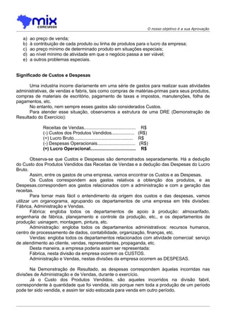 O nosso objetivo é a sua Aprovação

   a)   ao preço de venda;
   b)   à contribuição de cada produto ou linha de produtos para o lucro da empresa;
   c)   ao preço mínimo de determinado produto em situações especiais;
   d)   ao nível mínimo de atividade em que o negócio passa a ser viável;
   e)   a outros problemas especiais.


Significado de Custos e Despesas

      Uma industria incorre diariamente em uma série de gastos para realizar suas atividades
administrativas, de vendas e fabris, tais como compras de matérias-primas para seus produtos,
compras de materiais de escritório, pagamento de taxas e impostos, manutenções, folha de
pagamentos, etc.
      No entanto, nem sempre esses gastos são considerados Custos.
      Para atender esse situação, observamos a estrutura de uma DRE (Demonstração de
Resultado do Exercício):

              Receitas de Vendas......................................... R$
              (-) Custos dos Produtos Vendidos.................. (R$)
              (=) Lucro Bruto............................................... R$
              (-) Despesas Operacionais.............................. (R$)
              (=) Lucro Operacional.................................... R$

        Observa-se que Custos e Despesas são demonstrados separadamente. Há a dedução
do Custo dos Produtos Vendidos das Receitas de Vendas e a dedução das Despesas do Lucro
Bruto.
        Assim, entre os gastos de uma empresa, vamos encontrar os Custos e as Despesas.
        Os Custos correspondem aos gastos relativos a obtenção dos produtos, e as
Despesas.correspondem aos gastos relacionados com a administração e com a geração das
receitas.
        Para tornar mais fácil o entendimento da origem dos custos e das despesas, vamos
utilizar um organograma, agrupando os departamentos de uma empresa em três divisões:
Fábrica, Administração e Vendas.
        Fábrica: engloba todos os departamentos de apoio à produção: almoxarifado,
engenharia de fábrica, planejamento e controle da produção, etc., e os departamentos de
produção: usinagem, montagem, pintura, etc.
        Administração: engloba todos os departamentos administrativos: recursos humanos,
centro de processamento de dados, contabilidade, organização, finanças, etc.
        Vendas: engloba todos os departamentos relacionados com atividade comercial: serviço
de atendimento ao cliente, vendas, representantes, propaganda, etc.
        Desta maneira, a empresa poderia assim ser representada:
        Fábrica, nesta divisão da empresa ocorrem os CUSTOS.
        Administração e Vendas, nestas divisões da empresa ocorrem as DESPESAS.

       Na Demonstração de Resultado, as despesas correspondem àquelas incorridas nas
divisões de Administração e de Vendas, durante o exercício.
       Já o Custo dos Produtos Vendidos, são aqueles incorridos na divisão fabril,
correspondente à quantidade que foi vendida, isto porque nem toda a produção de um período
pode ter sido vendida, e assim ter sido estocada para venda em outro período.
 