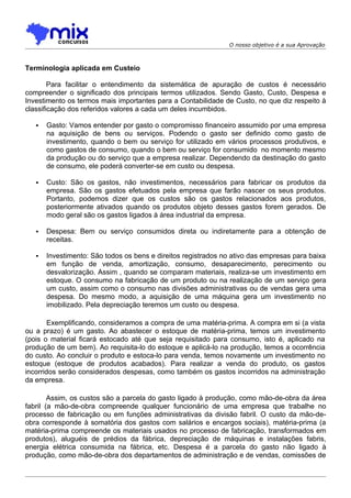 O nosso objetivo é a sua Aprovação



Terminologia aplicada em Custeio

        Para facilitar o entendimento da sistemática de apuração de custos é necessário
compreender o significado dos principais termos utilizados. Sendo Gasto, Custo, Despesa e
Investimento os termos mais importantes para a Contabilidade de Custo, no que diz respeito à
classificação dos referidos valores a cada um deles incumbidos.

      Gasto: Vamos entender por gasto o compromisso financeiro assumido por uma empresa
       na aquisição de bens ou serviços. Podendo o gasto ser definido como gasto de
       investimento, quando o bem ou serviço for utilizado em vários processos produtivos, e
       como gastos de consumo, quando o bem ou serviço for consumido no momento mesmo
       da produção ou do serviço que a empresa realizar. Dependendo da destinação do gasto
       de consumo, ele poderá converter-se em custo ou despesa.

      Custo: São os gastos, não investimentos, necessários para fabricar os produtos da
       empresa. São os gastos efetuados pela empresa que farão nascer os seus produtos.
       Portanto, podemos dizer que os custos são os gastos relacionados aos produtos,
       posteriormente ativados quando os produtos objeto desses gastos forem gerados. De
       modo geral são os gastos ligados à área industrial da empresa.

      Despesa: Bem ou serviço consumidos direta ou indiretamente para a obtenção de
       receitas.

      Investimento: São todos os bens e direitos registrados no ativo das empresas para baixa
       em função de venda, amortização, consumo, desaparecimento, perecimento ou
       desvalorização. Assim , quando se comparam materiais, realiza-se um investimento em
       estoque. O consumo na fabricação de um produto ou na realização de um serviço gera
       um custo, assim como o consumo nas divisões administrativas ou de vendas gera uma
       despesa. Do mesmo modo, a aquisição de uma máquina gera um investimento no
       imobilizado. Pela depreciação teremos um custo ou despesa.

        Exemplificando, consideramos a compra de uma matéria-prima. A compra em si (a vista
ou a prazo) é um gasto. Ao abastecer o estoque de matéria-prima, temos um investimento
(pois o material ficará estocado até que seja requisitado para consumo, isto é, aplicado na
produção de um bem). Ao requisita-lo do estoque e aplicá-lo na produção, temos a ocorrência
do custo. Ao concluir o produto e estoca-lo para venda, temos novamente um investimento no
estoque (estoque de produtos acabados). Para realizar a venda do produto, os gastos
incorridos serão considerados despesas, como também os gastos incorridos na administração
da empresa.

        Assim, os custos são a parcela do gasto ligado à produção, como mão-de-obra da área
fabril (a mão-de-obra compreende qualquer funcionário de uma empresa que trabalhe no
processo de fabricação ou em funções administrativas da divisão fabril. O custo da mão-de-
obra corresponde à somatória dos gastos com salários e encargos sociais), matéria-prima (a
matéria-prima compreende os materiais usados no processo de fabricação, transformados em
produtos), aluguéis de prédios da fábrica, depreciação de máquinas e instalações fabris,
energia elétrica consumida na fábrica, etc. Despesa é a parcela do gasto não ligado à
produção, como mão-de-obra dos departamentos de administração e de vendas, comissões de
 
