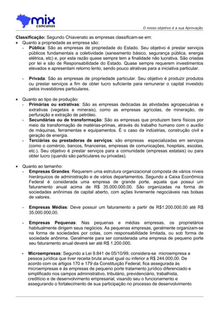 O nosso objetivo é a sua Aprovação

Classificação: Segundo Chiavenato as empresas classificam-se em:
• Quanto a propriedade as empresa são:
   - Pública: São as empresas de propriedade do Estado. Seu objetivo é prestar serviços
      públicos fundamentais a coletividade (saneamento básico, segurança pública, energia
      elétrica, etc) e, por esta razão quase sempre tem a finalidade não lucrativa. São criadas
      por lei e são de Responsabilidade do Estado. Quase sempre requerem investimentos
      elevados e apresentam retorno lento, sendo pouco atrativas para a iniciativa particular.

    -   Privada: São as empresas de propriedade particular. Seu objetivo é produzir produtos
        ou prestar serviços a fim de obter lucro suficiente para remunerar o capital investido
        pelos investidores particulares.

•   Quanto ao tipo de produção:
    - Primárias ou extrativas: São as empresas dedicadas às atividades agropecuárias e
      extrativas (vegetais e minerais), como as empresas agrícolas, de mineração, de
      perfuração e extração de petróleo.
    - Secundárias ou de transformação: São as empresas que produzem bens físicos por
      meio da transformação de matérias-primas, através do trabalho humano com o auxílio
      de máquinas, ferramentas e equipamentos. É o caso da indústrias, construção civil e
      geração de energia.
    - Terciárias ou prestadoras de serviços: são empresas especializadas em serviços
      (como o comércio, bancos, financeiras, empresas de comunicações, hospitais, escolas,
      etc.). Seu objetivo é prestar serviços para a comunidade (empresas estatais) ou para
      obter lucro (quando são particulares ou privadas).

•   Quanto ao tamanho:
    - Empresas Grandes: Requerem uma estrutura organizacional composta de vários níveis
      hierárquicos de administração e de vários departamentos. Segundo a Caixa Econômica
      Federal é considerada uma empresa de grande porte, aquela que possui um
      faturamento anual acima de R$ 35.000.000,00. São organizadas na forma de
      sociedades anônimas de capital aberto, com ações livremente negociáveis nas bolsas
      de valores.

    -   Empresas Médias: Deve possuir um faturamento a partir de R$1.200.000,00 até R$
        35.000.000,00.

    -   Empresas Pequenas: Nas pequenas e médias empresas, os proprietários
        habitualmente dirigem seus negócios. As pequenas empresas, geralmente organizam-se
        na forma de sociedades por cotas, com responsabilidade limitada, ou sob forma de
        sociedade anônima. Geralmente para ser considerada uma empresa de pequeno porte
        seu faturamento anual deverá ser até R$ 1.200.000.

    -   Microempresas: Segundo a Lei 9.841 de 05/10/99, considera-se microempresa a
        pessoa jurídica que tiver receita bruta anual igual ou inferior a R$ 244.000,00. De
        acordo com os artigos 170 e 179 da Constituição Federal, fica assegurada às
        microempresas e às empresas de pequeno porte tratamento jurídico diferenciado e
        simplificado nos campos administrativo, tributário, previdenciário, trabalhista,
        creditício e de desenvolvimento empresarial, visando seu o funcionamento e
        assegurando o fortalecimento de sua participação no processo de desenvolvimento
 