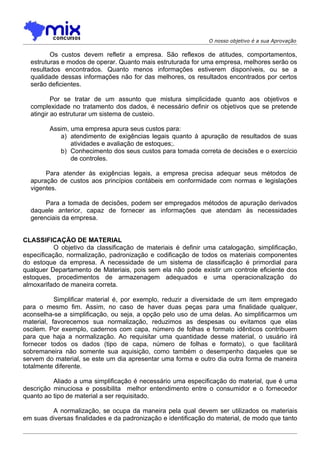O nosso objetivo é a sua Aprovação

         Os custos devem refletir a empresa. São reflexos de atitudes, comportamentos,
  estruturas e modos de operar. Quanto mais estruturada for uma empresa, melhores serão os
  resultados encontrados. Quanto menos informações estiverem disponíveis, ou se a
  qualidade dessas informações não for das melhores, os resultados encontrados por certos
  serão deficientes.

          Por se tratar de um assunto que mistura simplicidade quanto aos objetivos e
  complexidade no tratamento dos dados, é necessário definir os objetivos que se pretende
  atingir ao estruturar um sistema de custeio.

         Assim, uma empresa apura seus custos para:
            a) atendimento de exigências legais quanto à apuração de resultados de suas
                atividades e avaliação de estoques;.
            b) Conhecimento dos seus custos para tomada correta de decisões e o exercício
                de controles.

       Para atender às exigências legais, a empresa precisa adequar seus métodos de
  apuração de custos aos princípios contábeis em conformidade com normas e legislações
  vigentes.

       Para a tomada de decisões, podem ser empregados métodos de apuração derivados
  daquele anterior, capaz de fornecer as informações que atendam às necessidades
  gerenciais da empresa.


CLASSIFICAÇÃO DE MATERIAL
           O objetivo da classificação de materiais é definir uma catalogação, simplificação,
especificação, normalização, padronização e codificação de todos os materiais componentes
do estoque da empresa. A necessidade de um sistema de classificação é primordial para
qualquer Departamento de Materiais, pois sem ela não pode existir um controle eficiente dos
estoques, procedimentos de armazenagem adequados e uma operacionalização do
almoxarifado de maneira correta.

           Simplificar material é, por exemplo, reduzir a diversidade de um item empregado
para o mesmo fim. Assim, no caso de haver duas peças para uma finalidade qualquer,
aconselha-se a simplificação, ou seja, a opção pelo uso de uma delas. Ao simplificarmos um
material, favorecemos sua normalização, reduzimos as despesas ou evitamos que elas
oscilem. Por exemplo, cadernos com capa, número de folhas e formato idênticos contribuem
para que haja a normalização. Ao requisitar uma quantidade desse material, o usuário irá
fornecer todos os dados (tipo de capa, número de folhas e formato), o que facilitará
sobremaneira não somente sua aquisição, como também o desempenho daqueles que se
servem do material, se este um dia apresentar uma forma e outro dia outra forma de maneira
totalmente diferente.

          Aliado a uma simplificação é necessário uma especificação do material, que é uma
descrição minuciosa e possibilita melhor entendimento entre o consumidor e o fornecedor
quanto ao tipo de material a ser requisitado.

         A normalização, se ocupa da maneira pela qual devem ser utilizados os materiais
em suas diversas finalidades e da padronização e identificação do material, de modo que tanto
 