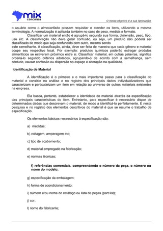 O nosso objetivo é a sua Aprovação

o usuário como o almoxarifado possam requisitar e atender os itens, utilizando a mesma
terminologia. A normalização é aplicada também no caso de peso, medida e formato.
           Classificar um material então é agrupá-lo segundo sua forma, dimensão, peso, tipo,
uso etc. A classificação não deve gerar confusão, ou seja, um produto não poderá ser
classificado de modo que seja confundido com outro, mesmo sendo
este semelhante. A classificação, ainda, deve ser feita de maneira que cada gênero e material
ocupe seu respectivo local. Por exemplo: produtos químicos poderão estragar produtos
alimentícios se estiverem próximos entre si. Classificar material, em outras palavras, significa
ordená-lo segundo critérios adotados, agrupando-o de acordo com a semelhança, sem
contudo, causar confusão ou dispersão no espaço e alteração na qualidade.

Identificação de Material

           A identificação é o primeiro e o mais importante passo para a classificação do
material e consiste na análise e no registro dos principais dados individualizadores que
caracterizam e particularizam um item em relação ao universo de outros materiais existentes
na empresa.

           Ela busca, portanto, estabelecer a identidade do material através da especificação
das principais características do item. Entretanto, para especificar é necessário dispor de
determinados dados que descrevam o material, de modo a identificá-lo perfeitamente. E nesta
pesquisa e no registro dos elementos descritivos do material é que se resume o trabalho de
especificação.

          Os elementos básicos necessários à especificação são:

          a) medidas;

          b) voltagem, amperagem etc;

          c) tipo de acabamento;

          d) material empregado na fabricação;

          e) normas técnicas;

             f) referências comerciais, compreendendo o número da peça, o número ou
             nome do modelo;

          g) especificação da embalagem;

          h) forma de acondicionamento;

          i) número e/ou nome do catálogo ou lista de peças (part list);

          j) cor;

          l) nome do fabricante;
 