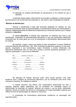 O nosso objetivo é a sua Aprovação

          m) aplicação do material (identificação do equipamento ou da unidade em que é
             aplicado).

           A obtenção destes dados é feita através de consultas a catálogos ou listas de peças
dos fabricantes e às normas técnicas existentes ou, até mesmo, pela visualização do material.

Métodos de Identificação

            Quando a identificação é feita pela descrição detalhada do material, em que
procuramos apresentar todas as particularidades ou características físicas que individualizam o
material, independentemente da referência do fabricante (ou comercial), dizemos que o método
adotado é o descritivo.

            O método Descritivo é utilizado para especificar os materiais que, para a sua
identificação, necessitam de particularização descritivas ou que não apresentam referências
comerciais que, de modo geral, por si só, já caracterizam e individualizam determinados tipos
de material.

          No exemplo a seguir, vemos que ambos os itens apresentam a mesma referência
comercial atribuída pelo fabricante - Ref. 1205. Se fôssemos especificar qualquer um dos itens,
apenas, associando à sua nomenclatura (Lápis, Escritório) e número referencial, não
estaríamos identificando nem um nem outro, porque o primeiro apresenta graduação 7 e o
segundo, graduação 2, o que os torna diferentes.

         1205 .................... Referência Comercial ........................... 1205
          Grafia ..................................Mina .................................Grafia
           7................................... Graduação .................................. 2
          Madeira....................... Revestimento ......................... Madeira
         Cilíndrico.......................... Formato .......................... Cilíndrico
            8 mm............................ Diâmetro............................... 8 mm
            175 mm..................... Comprimento ........................ 175 mm




          Na aplicação do método, devemos evitar, tanto quanto possível, uma certa
tendência para o exagero de pormenores descritivos, que só contribuem para tornar mais
volumoso e cansativo um catálogo de material.

           O método descritivo visa atribuir uma nomenclatura padronizada em toda a
empresa, segundo regras específicas, que se constituem em orientação segura na
determinação da descrição do material, devendo ser evitado o uso de gírias, expressões
regionais, termos de sentido não técnico ou empregados em língua estrangeira, palavras que
indicam a forma de apresentação do material ou marcas etc.

          A composição da nomenclatura padronizada constitui-se na associação das
seguintes partes :
 