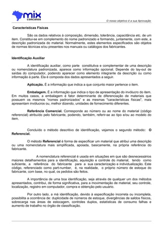 O nosso objetivo é a sua Aprovação

Características Físicas

          São os dados relativos à composição, dimensão, tolerância, capacitância etc. de um
item. Constitui-se em complemento do nome padronizado e formando, juntamente, com este, a
descrição padronizada do material. Normalmente, estes elementos especificados são objetos
de normas técnicas e/ou presentes nos manuais ou catálogos dos fabricantes.


Identificação Auxiliar

          A identificação auxiliar, como parte constitutiva e complementar de uma descrição
ou nomenclatura padronizada, aparece como informação opcional. Depende do lay-out de
saídas do computador, podendo aparecer como elemento integrante da descrição ou como
informação à parte. Ela é composta dos dados apresentados a seguir.

          Aplicação. É a informação que indica a que conjunto maior pertence o item.

         Embalagem. É a informação que indica o tipo de apresentação do invólucro do item.
Em muitos casos, a embalagem é fator determinante de diferenciação de materiais que
possuem os mesmos “nomes padronizados” e as mesmas "características físicas", mais
apresentam invólucros ou, melhor dizendo, unidades de fornecimento diferentes.

           Referência Comercial. Corresponde ao número ou ao nome do material (código
referencial) atribuído pelo fabricante, podendo, também, referir-se ao tipo e/ou ao modelo do
item.


         Concluído o método descritivo de identificação, vejamos o segundo método:              O
Referencial.

            O método Referencial é forma de especificar um material que atribui uma descrição
ou uma nomenclatura mais simplificada, apoiada, basicamente, na própria referência do
fabricante.

                 A nomenclatura referencial é usada em situações em que são desnecessários
maiores detalhamentos para a identificação, aquisição e controle do material, tendo como
suficiente, a referência do fabricante para a sua caracterização e individualização. Este
código, referenciado como part-number, é, na realidade, o próprio número de estoque do
fabricante, com base, no qual, os pedidos são feitos.

           A importância de uma boa identificação, seja através de qualquer um dos métodos
apresentados, contribui, de forma significativa, para a movimentação de material, seu controle,
localização, registro em computador, compra e obtenção pelo usuário.

            Por outro lado, a má identificação, devido à especificação incorreta ou incompleta,
possibilita a ocorrência de: duplicidade de números de estoque, divergências de saldos físicos,
sobrecarga nas áreas de estocagem, controles duplos, estatísticas de consumo falhas e
aumento de trabalho no órgão de classificação.
 