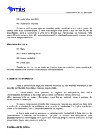 O nosso objetivo é a sua Aprovação



          05 - material de escritório

          06 - material de limpeza

           Podemos verificar que todos os materiais estão classificados sob títulos gerais, de
acordo com suas características. É uma classificação bem geral. Cada um dos títulos da
classificação geral é submetido a uma nova divisão que individualiza os materiais. Para
exemplificar tomemos o titulo 05 - materiais de escritório, da classificação geral, e suponhamos
que tenha a seguinte divisão:


Material de Escritório

          01 - lápis

          02 - canetas esferográficas

          03 - blocos pautados

          04 - papel carta

          Devido ao fato de um escritório ter diversos tipos de materiais, esta classificação
torna-se necessária e chama-se classificação individualizadora.



Cadastramento De Material


          Após a identificação, seja pelo método descritivo ou pelo método referencial, e em
seguida à atribuição do código, o material é cadastrado.

           O cadastramento visa, portanto, ao registro em computador, dos dados
identificadores do material e do código por que será conhecido o item na empresa,
além evidentemente de outras informações referentes ao material, como a unidade de
fornecimento, por exemplo.

            É o passo necessário à emissão das listagens de material, que servem de base para
a confecção e distribuição de catálogos para consulta e referências dos órgãos envolvidos,
direta ou indiretamente, com o Sistema de Material da empresa.

         A forma pela qual se processa o cadastramento (inclusões) é feita através de
preenchimento e emissão de formulários      próprios da entrada em computador, para
processamento das informações e dos dados dos materiais. De posse deste formulário, o setor
encarregado digita estes dados no sistema.


Catalogação De Material
 