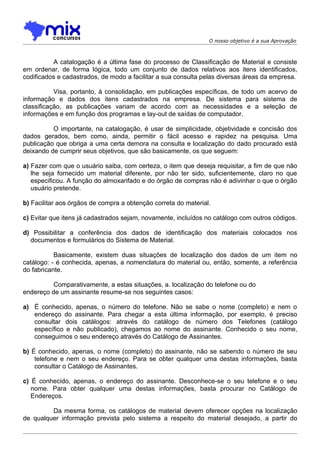 O nosso objetivo é a sua Aprovação



          A catalogação é a última fase do processo de Classificação de Material e consiste
em ordenar, de forma lógica, todo um conjunto de dados relativos aos itens identificados,
codificados e cadastrados, de modo a facilitar a sua consulta pelas diversas áreas da empresa.

           Visa, portanto, à consolidação, em publicações específicas, de todo um acervo de
informação e dados dos itens cadastrados na empresa. De sistema para sistema de
classificação, as publicações variam de acordo com as necessidades e a seleção de
informações e em função dos programas e lay-out de saídas de computador.

          O importante, na catalogação, é usar de simplicidade, objetividade e concisão dos
dados gerados, bem como, ainda, permitir o fácil acesso e rapidez na pesquisa. Uma
publicação que obriga a uma certa demora na consulta e localização do dado procurado está
deixando de cumprir seus objetivos, que são basicamente, os que seguem:

a) Fazer com que o usuário saiba, com certeza, o item que deseja requisitar, a fim de que não
   lhe seja fornecido um material diferente, por não ter sido, suficientemente, claro no que
   especificou. A função do almoxarifado e do órgão de compras não é adivinhar o que o órgão
   usuário pretende.

b) Facilitar aos órgãos de compra a obtenção correta do material.

c) Evitar que itens já cadastrados sejam, novamente, incluídos no catálogo com outros códigos.

d) Possibilitar a conferência dos dados de identificação dos materiais colocados nos
  documentos e formulários do Sistema de Material.

           Basicamente, existem duas situações de localização dos dados de um item no
catálogo: - é conhecida, apenas, a nomenclatura do material ou, então, somente, a referência
do fabricante.

          Comparativamente, a estas situações, a. localização do telefone ou do
endereço de um assinante resume-se nos seguintes casos:

a) É conhecido, apenas, o número do telefone. Não se sabe o nome (completo) e nem o
   endereço do assinante. Para chegar a esta última informação, por exemplo, é preciso
   consultar dois catálogos: através do catálogo de número dos Telefones (catálogo
   específico e não publicado), chegamos ao nome do assinante. Conhecido o seu nome,
   conseguimos o seu endereço através do Catálogo de Assinantes.

b) É conhecido, apenas, o nome (completo) do assinante, não se sabendo o número de seu
    telefone e nem o seu endereço. Para se obter qualquer uma destas informações, basta
    consultar o Catálogo de Assinantes.

c) É conhecido, apenas, o endereço do assinante. Desconhece-se o seu telefone e o seu
   nome. Para obter qualquer uma destas informações, basta procurar no Catálogo de
   Endereços.

         Da mesma forma, os catálogos de material devem oferecer opções na localização
de qualquer informação prevista pelo sistema a respeito do material desejado, a partir do
 
