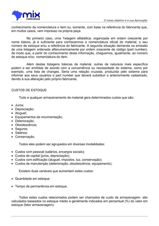 O nosso objetivo é a sua Aprovação

conhecimento da nomenclatura o item ou, somente, com base na referência do fabricante que,
em muitos casos, vem impresso na própria peça.

          No primeiro caso, uma 1istagem alfabética, organizada em ordem crescente por
nome básico, já é suficiente para conhecermos a nomenclatura oficial do material, o seu
número de estoque e/ou a referência do fabricante. A segunda situação demanda na emissão
de uma listagem ordenada alfanumericamente por ordem crescente de código (part number),
de modo que, a partir do conhecimento desta informação, cheguemos, igualmente, ao número
de estoque e/ou nomenclatura do item.

          Além destas listagens básicas de material, outras de natureza mais específica
podem a ser emitidas de acordo com a conveniência ou necessidade do sistema, como por
exemplo, uma lista de changes. Seria uma relação cruzada, produzida pelo sistema para
informar aos seus usuários o part number que deverá substituir o anteriormente cadastrado,
devido à sua alteração pelo próprio fabricante.


CUSTOS DE ESTOQUE

      Todo e qualquer armazenamento de material gera determinados custos que são:

•   Juros;
•   Depreciação;
•   Aluguel;
•   Equipamentos de movimentação;
•   Deterioração;
•   Obsolescência;
•   Seguros;
•   Salários;
•   Conservação.

      Todos eles podem ser agrupados em diversas modalidades:

•   Custos com pessoal (salários, encargos sociais);
•   Custos de capital (juros, depreciação);
•   Custos com edificação (aluguel, impostos, luz, conservação);
•   Custos de manutenção (deterioração, obsolescência, equipamento).

      Existem duas variáveis que aumentam estes custos:

• Quantidade em estoque.

• Tempo de permanência em estoque.


     Todos estes custos relacionados podem ser chamados de custo de armazenagem. são
calculados baseados no estoque médio e geralmente indicados em percentual (%) do valor em
estoque (fator armazenagem).
 