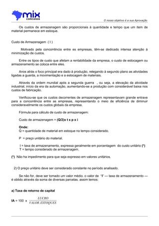 O nosso objetivo é a sua Aprovação

    Os custos de armazenagem são proporcionais á quantidade e tempo que um item de
material permanece em estoque.


Custo de Armazenagem ( I )

      Motivado pela concorrência entre es empresas, têm-se dedicado intensa atenção á
minimização de custos.

    Entre os tipos de custo que afetam a rentabilidade da empresa, o custo de estocagem ou
armazenamento se coloca entre eles.

     Anos atrás o foco principal era dado á produção, relegando à segundo plano as atividades
ligadas a guarda, a movimentação e a estocagem de materiais.

     Através da ordem mundial após a segunda guerra , ou seja, a elevação da atividade
industrial, início da era da automação, aumentando-se a produção com considerável baixa nos
custos de fabricação.

     Verificou-se que os custos decorrentes de armazenagem representavam grande entrave
para a concorrência entre as empresas, representando o meio de eficiência de diminuir
consideravelmente os custos globais da empresa.

     Fórmula para cálculo de custo de armazenagem:

     Custo de armazenagem = (Q/2)x t x p x i

     Onde:
     Q = quantidade de material em estoque no tempo considerado.

     P = preço unitário do material.

     I = taxa de armazenamento, expressa geralmente em porcentagem do custo unitário (*)
     T = tempo considerado de armazenagem.

(*) Não ha impedimento para que seja expresso em valores unitários.


 2) O preço unitário deve ser considerado constante no período analisado.

      Se não for, deve ser tomado um valor médio. o valor de “I” — taxa de armazenamento —
é obtido através da soma de diversas parcelas. assim temos:


a) Taxa de retorno de capital

                 LUCRO
IA = 100 x
             VALOR. ESTOQUES
 