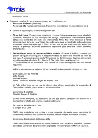 O nosso objetivo é a sua Aprovação

        econômico social.

•   Quanto a constituição, as empresas podem ser constituídas por:
    - Recursos Humanos (pessoas).
    - Recursos Não Humanos (materiais, financeiros, tecnológicos, mercadológicos, etc.).

    •   Quanto a organização, as empresas podem ser:

    -   Firma Individual: É a empresa constituída por uma única pessoa que exerce atividade
        comercial, industrial ou da prestação de serviço, respondendo ilimitadamente pelas
        obrigações contraídas em nome da mencionada firma. Na Firma Individual o nome
        comercial deve ser o de seu Titular. Havendo nome igual já registrado, este poderá ser
        abreviado, desde que não seja o último sobrenome, ou ser adicionado um termo que
        indique a principal atividade econômica explorada pela empresa, como elemento
        diferenciador.

    -   Sociedade por cotas de responsabilidade limitada: O capital é dividido por cotas que
        podem ser iguais ou desiguais. A responsabilidade do sócio está limitada ao valor de
        sua cota. A sociedade poderá adotar firma social ou denominação, devendo ser sempre
        seguida da palavra limitada. Ex.: Gabriel & Cia. Ltda., Marcos & Souza Ltda.
         O nome comercial em sociedade Ltda, deverá ser composto segundo uma das formas
        seguintes:

        a) Pelos sobrenomes de todos os sócios, acrescidos da expressão Limitada ou Ltda.

        Ex: Sócios: José de Almeida
        João Borges
        Marisa Campelo
        Nome Comercial: Almeida, Borges e Campelo Ltda.

        b) Pelo sobrenome de um ou de alguns dos sócios, acrescidos da expressão &
        Companhia Limitada, por extenso ou abreviadamente.

        Ex: Almeida & Cia Ltda
        Almeida, Borges & Cia Ltda

        c) Pelo nome completo, ou abreviado, de um dos sócios, acrescido da expressão &
        Companhia Limitada, por extenso, ou abreviadamente.

        Ex: José de Almeida & Cia Ltda
        J. Borges e Cia Ltda

        OBS1: Nas sociedades por quotas o nome comercial não pode reunir elementos de
        razão social, devendo esta quando for adotada, indicar sempre a atividade principal.

        Ex: Almeida Distribuidora de Bebidas Ltda

        OBS2: No caso de microempresa o nome comercial tanto em Firma Individual como em
        Sociedade Comercial, deverá conter a expressão "microempresa ou ME" em seu final.
 
