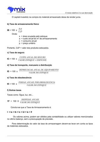 O nosso objetivo é a sua Aprovação

     O capital investido na compra do material armazenado deixa de render juros.


b) Taxa de armazenamento físico

              SxA
IB = 100 x
              CxP
     Onde:
              s   = área ocupada pelo estoque
              a   = custo anual do m2 de armazenamento
              c   = consumo anual
              p   = preço unitário

Portanto, CxP = valor dos produtos estocados.

c) Taxa de seguro

              CUSTO. ANUAL. DO. SEGURO
IC = 100 x
             VALOR. ESTOQUE + EDIFICIOS

d) Taxa de transporte, manuseio e distribuição

               DEPRECIACAO. ANUAL. DE . EQUIPAMENTO
ID = 100 x
                       VALOR. DO. ESTOQUE

e) Taxa de obsolescência

              PERDAS . ANUAIS . POR. OBSOLESCENCIA
IE = 100 x
                      VALOR. DO. ESTOQUE

f) Outras taxas

Taxas como: Água, luz, etc...

                 DESPESAS . ANUAIS
1F = 100 X
                VALOR. DO. ESTOQUE

    Conclui-se que a Taxa de Armazenamento é:

I = Ia + Ib + Ic + Id + Ie + If

       Os valores acima, podem ser obtidos pela contabilidade ou utilizar valores mencionados
no último balanço, sem a preocupação de precisão.

    Para determinação do valor da taxa de armazenagem devem-se levar em conta os tipos
de materiais estocados.
 