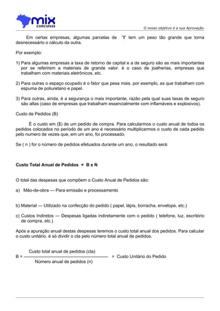 O nosso objetivo é a sua Aprovação

    Em certas empresas, algumas parcelas de           “I” tem um peso tão grande que torna
desnecessário o cálculo da outra.

Por exemplo:

1) Para algumas empresas a taxa de retorno de capital e a de seguro são as mais importantes
   por se referirem a materiais de grande valor. é o caso de joalherias, empresas que
   trabalham com materiais eletrônicos, etc.

2) Para outras o espaço ocupado é o fator que pesa mais. por exemplo, as que trabalham com
   espuma de poliuretano e papel.

3) Para outras, ainda, é a segurança o mais importante, razão pela qual suas taxas de seguro
   são altas (caso de empresas que trabalham essencialmente com inflamáveis e explosivos).

Custo de Pedidos (B)

      É o custo em ($) de um pedido de compra. Para calcularmos o custo anual de todos os
pedidos colocados no período de um ano é necessário multiplicarmos o custo de cada pedido
pelo numero de vezes que, em um ano, foi processado.

Se ( n ) for o número de pedidos efetuados durante um ano, o resultado será:



Custo Total Anual de Pedidos = B x N


O total das despesas que compõem o Custo Anual de Pedidos são:

a) Mão-de-obra — Para emissão e processamento


b) Material — Utilizado na confecção do pedido ( papel, lápis, borracha, envelope, etc.)

c) Custos Indiretos — Despesas ligadas indiretamente com o pedido ( telefone, luz, escritório
   de compra, etc.)

Após a apuração anual destas despesas teremos o custo total anual dos pedidos. Para calcular
o custo unitário. é só dividir o cta pelo número total anual de pedidos.


     Custo total anual de pedidos (cta)
B = ——————————————————— = Custo Unitário do Pedido
       Número anual de pedidos (n)
 