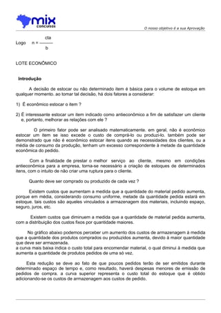 O nosso objetivo é a sua Aprovação

             cta
Logo    n = ———
             b


LOTE ECONÔMICO


 Introdução

      A decisão de estocar ou não determinado item é básica para o volume de estoque em
qualquer momento. ao tomar tal decisão, há dois fatores a considerar:

1) É econômico estocar o item ?

2) É interessante estocar um item indicado como antieconômico a fim de satisfazer um cliente
   e, portanto, melhorar as relações com ele ?

        O primeiro fator pode ser analisado matematicamente. em geral, não é econômico
estocar um item se isso excede o custo de comprá-lo ou produzi-lo. também pode ser
demonstrado que não é econômico estocar itens quando as necessidades dos clientes, ou a
média de consumo da produção, tenham um excesso correspondente à metade da quantidade
econômica do pedido.

        Com a finalidade de prestar o melhor serviço ao cliente, mesmo em condições
antieconômica para a empresa, torna-se necessário a criação de estoques de determinados
itens, com o intuito de não criar uma ruptura para o cliente.

       Quanto deve ser comprado ou produzido de cada vez ?

      Existem custos que aumentam a medida que a quantidade do material pedido aumenta,
porque em média, considerando consumo uniforme, metade da quantidade pedida estará em
estoque. tais custos são aqueles vinculados a armazenagem dos materiais, incluindo espaço,
seguro, juros, etc.

      Existem custos que diminuem a medida que a quantidade de material pedida aumenta,
com a distribuição dos custos fixos por quantidade maiores.

      No gráfico abaixo podemos perceber um aumento dos custos de armazenagem à medida
que a quantidade dos produtos comprados ou produzidos aumenta, devido à maior quantidade
que deve ser armazenada.
a curva mais baixa indica o custo total para encomendar material, o qual diminui à medida que
aumenta a quantidade de produtos pedidos de uma só vez.

      Esta redução se deve ao fato de que poucos pedidos terão de ser emitidos durante
determinado espaço de tempo e, como resultado, haverá despesas menores de emissão de
pedidos de compra. a curva superior representa o custo total do estoque que é obtido
adicionando-se os custos de armazenagem aos custos de pedido.
 