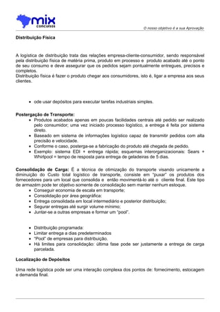 O nosso objetivo é a sua Aprovação

Distribuição Física



A logística de distribuição trata das relações empresa-cliente-consumidor, sendo responsável
pela distribuição física de matéria prima, produto em processo e produto acabado até o ponto
de seu consumo e deve assegurar que os pedidos sejam pontualmente entregues, precisos e
completos.
Distribuição física é fazer o produto chegar aos consumidores, isto é, ligar a empresa aos seus
clientes.



      • ode usar depósitos para executar tarefas industriais simples.

Postergação de Transporte:
      • Produtos acabados apenas em poucas facilidades centrais até pedido ser realizado
        pelo consumidor; uma vez iniciado processo logístico, a entrega é feita por sistema
        direto.
      • Baseado em sistema de informações logístico capaz de transmitir pedidos com alta
        precisão e velocidade.
      • Conforme o caso, posterga-se a fabricação do produto até chegada de pedido.
      • Exemplo: sistema EDI + entrega rápida; esquemas interorganizacionais: Sears +
        Whirlpool = tempo de resposta para entrega de geladeiras de 5 dias.

Consolidação de Carga: É a técnica de otimização do transporte visando unicamente a
diminuição do Custo total logístico de transporte, consiste em “puxar” os produtos dos
fornecedores para um local que consolida e então movimentá-lo até o cliente final. Este tipo
de armazém pode ter objetivo somente de consolidação sem manter nenhum estoque.
      • Conseguir economia de escala em transporte;
      • Consolidação por área geográfica:
      • Entrega consolidada em local intermediário e posterior distribuição;
      • Segurar entregas até surgir volume mínimo;
      • Juntar-se a outras empresas e formar um “pool”.


      •   Distribuição programada:
      •   Limitar entrega a dias predeterminados
      •   “Pool” de empresas para distribuição.
      •   Há limites para consolidação: última fase pode ser justamente a entrega de carga
          parcelada.

Localização de Depósitos

Uma rede logística pode ser uma interação complexa dos pontos de: fornecimento, estocagem
e demanda final.
 