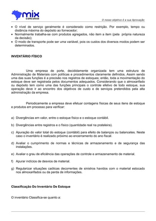 O nosso objetivo é a sua Aprovação


• O nível de serviço geralmente é considerado como restrição. Por exemplo, tempo ou
  distância máxima do depósito ao fornecedor;
• Normalmente trabalha-se com produtos agregados, não item a item (pela própria natureza
  da decisão);
• O modo de transporte pode ser uma variável, pois os custos dos diversos modos podem ser
  determinados.


INVENTÁRIO FÍSICO



          Uma empresa de porte, decididamente organizada tem uma estrutura de
Administração de Materiais com políticas e procedimentos claramente definidos. Assim sendo
uma das suas funções é a precisão nos registros de estoques; então, toda a movimentação do
estoque deve ser registrada pelos documentos adequados. Considerando que o almoxarifado
ou depósito tem como uma das funções principais o controle efetivo de todo estoque, sua
operação deve ir ao encontro dos objetivos de custo e de serviços pretendidos pela alta
administração da empresa.


          Periodicamente a empresa deve efetuar contagens físicas de seus itens de estoque
e produtos em processo para verificar:


a) Divergências em valor, entre o estoque físico e o estoque contábil.

b) Divergências entre registros e o físico (quantidade real na prateleira).

c) Apuração do valor total do estoque (contábil) para efeito de balanços ou balancetes. Neste
   caso o inventário é realizado próximo ao encerramento do ano fiscal.

d) Avaliar o cumprimento de normas e técnicas de armazenamento e de segurança das
   instalações.

e) Avaliar o grau de eficiência das operações de controle e armazenamento de material.

f) Apurar indícios de desvios de material.

g) Regularizar situações caóticas decorrentes de sinistros havidos com o material estocado
   nos almoxarifados ou da perda de informações.



Classificação Do Inventário De Estoque


O inventário Classifica-se quanto a:
 