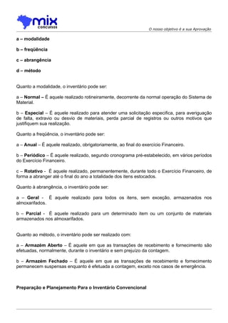 O nosso objetivo é a sua Aprovação

a – modalidade

b – freqüência

c – abrangência

d – método


Quanto a modalidade, o inventário pode ser:

a – Normal – É aquele realizado rotineiramente, decorrente da normal operação do Sistema de
Material.

b – Especial – É aquele realizado para atender uma solicitação especifica, para averiguação
de falta, extravio ou desvio de materiais, perda parcial de registros ou outros motivos que
justifiquem sua realização.

Quanto a freqüência, o inventário pode ser:

a – Anual – É aquele realizado, obrigatoriamente, ao final do exercício Financeiro.

b – Periódico – É aquele realizado, segundo cronograma pré-estabelecido, em vários períodos
do Exercício Financeiro.

c – Rotativo - É aquele realizado, permanentemente, durante todo o Exercício Financeiro, de
forma a abranger até o final do ano a totalidade dos itens estocados.

Quanto à abrangência, o inventário pode ser:

a – Geral - É aquele realizado para todos os itens, sem exceção, armazenados nos
almoxarifados.

b – Parcial - É aquele realizado para um determinado item ou um conjunto de materiais
armazenados nos almoxarifados.


Quanto ao método, o inventário pode ser realizado com:

a – Armazém Aberto – É aquele em que as transações de recebimento e fornecimento são
efetuadas, normalmente, durante o inventário e sem prejuízo da contagem.

b – Armazém Fechado – É aquele em que as transações de recebimento e fornecimento
permanecem suspensas enquanto é efetuada a contagem, exceto nos casos de emergência.



Preparação e Planejamento Para o Inventário Convencional
 