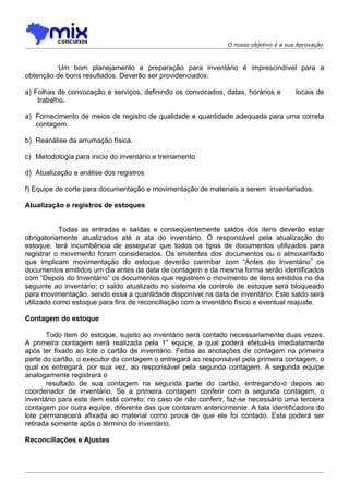 O nosso objetivo é a sua Aprovação



          Um bom planejamento e preparação para inventário é imprescindível para a
obtenção de bons resultados. Deverão ser providenciados:

a) Folhas de convocação e serviços, definindo os convocados, datas, horários e          locais de
    trabalho.

a) Fornecimento de meios de registro de qualidade e quantidade adequada para uma correta
   contagem.

b) Reanálise da arrumação física.

c) Metodologia para inicio do inventário e treinamento

d) Atualização e análise dos registros

f) Equipe de corte para documentação e movimentação de materiais a serem inventariados.

Atualização e registros de estoques


            Todas as entradas e saídas e conseqüentemente saldos dos itens deverão estar
obrigatoriamente atualizados até a ata do inventário. O responsável pela atualização do
estoque, terá incumbência de assegurar que todos os tipos de documentos utilizados para
registrar o movimento foram considerados. Os emitentes dos documentos ou o almoxarifado
que implicam movimentação do estoque deverão carimbar com “Antes do Inventário” os
documentos emitidos um dia antes da data de contagem e da mesma forma serão identificados
com “Depois do Inventário” os documentos que registrem o movimento de itens emitidos no dia
seguinte ao inventário; o saldo atualizado no sistema de controle de estoque será bloqueado
para movimentação. sendo essa a quantidade disponível na data de inventário. Este saldo será
utilizado como estoque para fins de reconciliação com o inventário físico e eventual reajuste.

Contagem do estoque

       Todo item do estoque, sujeito ao inventário será contado necessariamente duas vezes.
A primeira contagem será realizada pela 1° equipe, a qual poderá efetuá-la imediatamente
após ter fixado ao lote o cartão de inventário. Feitas as anotações de contagem na primeira
parte do cartão, o executor da contagem o entregará ao responsável pela primeira contagem, o
qual os entregará, por sua vez, ao responsável pela segunda contagem. A segunda equipe
analogamente registrará o
       resultado de sua contagem na segunda parte do cartão, entregando-o depois ao
coordenador de inventário. Se a primeira contagem conferir com a segunda contagem, o
inventário para este item está correto; no caso de não conferir, faz-se necessário uma terceira
contagem por outra equipe, diferente das que contaram anteriormente. A tala identificadora do
lote permanecerá afixada ao material como prova de que ele foi contado. Esta poderá ser
retirada somente após o término do inventário.

Reconciliações e Ajustes
 