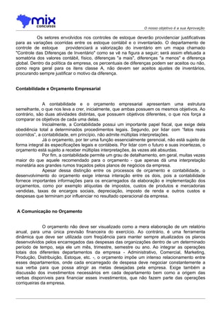 O nosso objetivo é a sua Aprovação

          Os setores envolvidos nos controles de estoque deverão providenciar justificativas
para as variações ocorridas entre os estoque contábil e o inventariado. O departamento de
controle de estoque       providenciará a valorização do inventário em um mapa chamado
"Controle das Diferenças de Inventário" como se vê na figura a seguir; será assim efetuada a
somatória dos valores contábil, físico, diferenças "a mais", diferenças "a menos" e diferença
global. Dentro da política da empresa, os percentuais de diferenças podem ser aceitos ou não,
como regra geral para os itens classe A, não devem ser aceitos ajustes de inventários,
procurando sempre justificar o motivo da diferença.


Contabilidade e Orçamento Empresarial


              A contabilidade e o orçamento empresarial apresentam uma estrutura
semelhante, o que nos leva a crer, inicialmente, que ambas possuem os mesmos objetivos. Ao
contrário, são duas atividades distintas, que possuem objetivos diferentes, o que nos força a
comparar os objetivos de cada uma delas.
              Inicialmente, a Contabilidade possui um importante papel fiscal, que exige dela
obediência total a determinados procedimentos legais. Segundo, por lidar com “fatos reais
ocorridos”, a contabilidade, em princípio, não admite múltiplas interpretações.
              Já o orçamento, por ter uma função essencialmente gerencial, não está sujeito de
forma integral às especificações legais e contábeis. Por lidar com o futuro e suas incertezas, o
orçamento está sujeito a receber múltiplas interpretações, às vezes até absurdas.
              Por fim, a contabilidade permite um grau de detalhamento, em geral, muitas vezes
maior do que aquele recomendado para o orçamento - que apenas dá uma interpretação
monetária aos grandes rumos traçados pelos planos de negócios da empresa.
              Apesar dessa distinção entre os processos de orçamento e contabilidade, o
desenvolvimento do orçamento exige intensa interação entre os dois, pois a contabilidade
fornece importantes informações para os encarregados da elaboração e implementação dos
orçamentos, como por exemplo alíquotas de impostos, custos de produtos e mercadorias
vendidas, taxas de encargos sociais, depreciação, imposto de renda e outros custos e
despesas que terminam por influenciar no resultado operacional da empresa.


A Comunicação no Orçamento


              O orçamento não deve ser visualizado como a mera elaboração de um relatório
anual, para uma única previsão financeira do exercício. Ao contrário, é uma ferramenta
dinâmica que deve ser utilizada com freqüência para manter sempre atualizados os planos
desenvolvidos pelos encarregados das despesas das organizações dentro de um determinado
período de tempo, seja ele um mês, trimestre, semestre ou ano. Ao integrar as operações
totais dos diferentes departamentos da empresa - Administrativo, Comercial, Marketing,
Produção, Distribuição, Estoque, etc. -, o orçamento impõe um intenso relacionamento entre
esses departamentos, onde cada encarregado de despesa deve negociar constantemente a
sua verba para que possa atingir as metas desejadas pela empresa. Exige também a
discussão dos investimentos necessários em cada departamento bem como a origem das
verbas disponíveis para financiar esses investimentos, que não fazem parte das operações
corriqueiras da empresa.
 