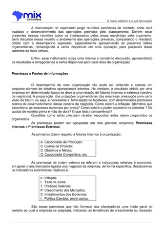 O nosso objetivo é a sua Aprovação

             A manutenção do orçamento exige reuniões periódicas de controle, onde será
avaliado o desenvolvimento das operações previstas pelo planejamento. Devem estar
presentes nessas reuniões todos os interessados pelas áreas envolvidas pelo orçamento.
Será discutido nessa reunião o andamento das operações previstas, comparando o resultado
obtido com o desempenho esperado, especialmente apresentando as possíveis falhas
orçamentárias, remanejando a verba disponível em uma operação para possíveis áreas
carentes de mais verbas.

             Enfim, esse instrumento exige uma intensa e constante discussão, apresentando
os resultados e renegociando a verba disponível para cada área da organização.


Premissas e Fontes de Informações


              O desempenho de uma organização não pode ser atribuído a apenas um
pequeno número de detalhes operacionais internos. Na verdade, o resultado obtido por uma
empresa em determinada época se deve a uma relação de fatores internos e externos (cenário
de negócios). A preparação das projeções orçamentárias das empresas pressupõe uma certa
visão de futuro, ou seja, é necessária a formulação de hipóteses, com determinadas premissas
acerca do desenvolvimento desse cenário de negócios. Como estará a inflação (demônio que
assombrou as empresas nacionais por anos)? Como estará o poder aquisitivo da clientela ? Os
custos de matéria prima e mão de obra? O que fará a concorrência?
              Questões como estas precisam receber respostas antes sejam preparados os
orçamentos.
              As premissas podem ser agrupadas em dois grandes conjuntos: Premissas
Internas e Premissas Externas.

            As primeiras dizem respeito a fatores internos à organização:

                  A   Capacidade de Produção;
                  C   Custos de Produto;
                  C   Objetivos e Metas;
                  O   Capacidade Competitiva; etc.

             As premissas de ordem externa se referem a indicadores relativos à economia,
em geral, e aos mercados ligados aos negócios da empresa, de forma específica. Destacam-se
os indicadores econômicos relativos à:

                  o   Inflação;
                  I   Taxa de Juros;
                  T   Políticas Salariais;
                  P   Crescimento dos Mercados;
                  C   Investimentos dos Governos;
                  I   Política Cambial; entre outros.

            São essas premissas que vão fornecer aos planejadores uma visão geral do
cenário ao qual a empresa se adaptará, indicando as tendências de crescimento ou recessão
 