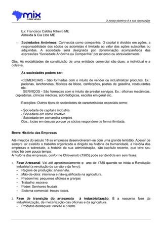 O nosso objetivo é a sua Aprovação



         Ex: Francisco Caldas Ribeiro ME
         Almeida & Cia Ltda ME

     -   Sociedades Anônimas: Conhecida como companhia. O capital é dividido em ações, a
         responsabilidade dos sócios ou acionistas é limitada ao valor das ações subscritas ou
         adquiridas. A sociedade será designada por denominação acompanhada das
         expressões “Sociedade Anônima ou Companhia” por extenso ou abreviadamente.

Obs: As modalidades de constituição de uma entidade comercial são duas: a individual e a
coletiva.

         As sociedades podem ser:

         •COMERCIAIS - São formadas com o intuito de vender ou industrializar produtos. Ex.:
         padarias, lanchonetes, fábricas de bloco, confecções, postos de gasolina, restaurantes
         etc.
          SERVIÇOS - São formadas com o intuito de prestar serviços. Ex.: oficinas mecânicas,
     copiadoras, clínicas médicas, odontológicas, escolas em geral etc.

         Exceções: Outros tipos de sociedades de características especiais como:

         - Sociedade de capital e indústria
         - Sociedade em nome coletivo
         - Sociedade em comandita simples
         Obs.: todas em desuso porque os sócios respondem de forma ilimitada.


Breve História das Empresas

Até meados do século 18 as empresas desenvolveram-se com uma grande lentidão. Apesar de
sempre ter existido o trabalho organizado e dirigido na história da humanidade, a história das
empresas e sobretudo, a história da sua administração, são capítulo recente, que teve seu
início há bem pouco tempo.
A história das empresas, conforme Chiavenato (1985) pode ser dividida em seis fases:

1.   Fase Artesanal: Vai até aproximadamente o ano de 1780 quando se inicia a Revolução
     industrial (a revolução do carvão e do ferro).
     - Regime de produção: artesanato.
     - Mão-de-obra: intensiva e não-qualificada na agricultura.
     - Predomínio: pequenas oficinas e granjas
     - Trabalho: escravo
     - Poder: Senhores feudais
     - Sistema comercial: trocas locais.

2.   Fase de transição do artesanato            à industrialização: É a nascente fase da
     industrialização, da mecanização das oficinas e da agricultura.
     - Produtos destaques: carvão e o ferro
 
