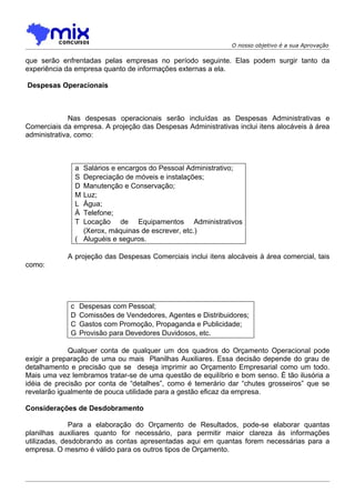 O nosso objetivo é a sua Aprovação

que serão enfrentadas pelas empresas no período seguinte. Elas podem surgir tanto da
experiência da empresa quanto de informações externas a ela.

Despesas Operacionais



              Nas despesas operacionais serão incluídas as Despesas Administrativas e
Comerciais da empresa. A projeção das Despesas Administrativas inclui itens alocáveis à área
administrativa, como:



              a Salários e encargos do Pessoal Administrativo;
              S Depreciação de móveis e instalações;
              D Manutenção e Conservação;
              M Luz;
              L Água;
              Á Telefone;
              T Locação de Equipamentos Administrativos
                (Xerox, máquinas de escrever, etc.)
              ( Aluguéis e seguros.

            A projeção das Despesas Comerciais inclui itens alocáveis à área comercial, tais
como:




             c   Despesas com Pessoal;
             D   Comissões de Vendedores, Agentes e Distribuidores;
             C   Gastos com Promoção, Propaganda e Publicidade;
             G   Provisão para Devedores Duvidosos, etc.

             Qualquer conta de qualquer um dos quadros do Orçamento Operacional pode
exigir a preparação de uma ou mais Planilhas Auxiliares. Essa decisão depende do grau de
detalhamento e precisão que se deseja imprimir ao Orçamento Empresarial como um todo.
Mais uma vez lembramos tratar-se de uma questão de equilíbrio e bom senso. È tão ilusória a
idéia de precisão por conta de “detalhes”, como é temerário dar “chutes grosseiros” que se
revelarão igualmente de pouca utilidade para a gestão eficaz da empresa.

Considerações de Desdobramento

              Para a elaboração do Orçamento de Resultados, pode-se elaborar quantas
planilhas auxiliares quanto for necessário, para permitir maior clareza às informações
utilizadas, desdobrando as contas apresentadas aqui em quantas forem necessárias para a
empresa. O mesmo é válido para os outros tipos de Orçamento.
 
