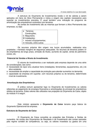O nosso objetivo é a sua Aprovação

            A estrutura do Orçamento de Investimentos revela o rol de valores a serem
aplicados em itens do Ativo Permanente e indica a origem dos capitais necessários para
suportar os investimentos previstos. É usual também uma indicação do programa de
amortização dos empréstimos contraídos com terceiros.
            As contas de investimento são as mesmas que formam o Ativo Permanente das
empresas, ou seja:

                   e Terrenos;
                     Construções;
                   C Maquinário;
                   M Instalações;
                   I móveis e Equipamentos;
                   m Veículos, entre outras

             Os recursos próprios têm origem nos lucros acumulados, realizados e/ou
projetados - mantidas margens de segurança adequadas. Os recursos de terceiros podem vir
de empréstimos de longo prazo, emissão de títulos, aumento de capital, venda de patrimônio
ocioso, etc.

Potencial de Vendas e Níveis de Investimento

              O volume de investimentos a ser realizado pela empresa depende de uma série
de considerações, tais como:
d necessidade de repor e/ou atualizar itens (instalações, ferramentas, equipamentos, etc.) do
  ativo existente;
a necessidade de ampliar a capacidade de produção para atender aumentos na demanda;
n capacidade da empresa em suportar, com recursos próprios ou de terceiros, determinado
  nível de investimento.


Amortização dos Empréstimos

             É prática comum apresentar logo no Orçamento de Investimentos os valores
referentes ao pagamento de encargos financeiros e amortizações do principal de empréstimos
obtidos de terceiros. Estes valores são utilizados nas projeções do Orçamento de Caixa, objeto
do módulo IV à seguir.




           Este módulo apresenta o Orçamento de Caixa terceira peça básica do
Orçamento Operacional da empresa.

Estrutura do Orçamento de Caixa


            O Orçamento de Caixa consolida as projeções das Entradas e Saídas de
numerário. As contas dos Orçamentos de Resultado e de Investimento são contas operadas
pelo regime contábil de competência, ou seja, os valores investidos ou gastos em uma
 