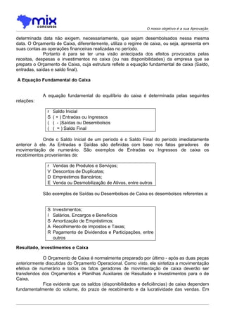 O nosso objetivo é a sua Aprovação

determinada data não exigem, necessariamente, que sejam desembolsados nessa mesma
data. O Orçamento de Caixa, diferentemente, utiliza o regime de caixa, ou seja, apresenta em
suas contas as operações financeiras realizadas no período.
             Portanto é para se ter uma visão antecipada dos efeitos provocados pelas
receitas, despesas e investimentos no caixa (ou nas disponibilidades) da empresa que se
prepara o Orçamento de Caixa, cuja estrutura reflete a equação fundamental de caixa (Saldo,
entradas, saídas e saldo final).

A Equação Fundamental do Caixa


            A equação fundamental do equilíbrio do caixa é determinada pelas seguintes
relações:

              r   Saldo Inicial
              S   ( + ) Entradas ou Ingressos
              (   ( - )Saídas ou Desembolsos
              (   ( = ) Saldo Final

             Onde o Saldo Inicial de um período é o Saldo Final do período imediatamente
anterior à ele. As Entradas e Saídas são definidas com base nos fatos geradores de
movimentação de numerário. São exemplos de Entradas ou Ingressos de caixa os
recebimentos provenientes de:

              r   Vendas de Produtos e Serviços;
              V   Descontos de Duplicatas;
              D   Empréstimos Bancários;
              E   Venda ou Desmobilização de Ativos, entre outros

            São exemplos de Saídas ou Desembolsos de Caixa os desembolsos referentes a:


              S   Investimentos;
              I   Salários, Encargos e Benefícios
              S   Amortização de Empréstimos;
              A   Recolhimento de Impostos e Taxas;
              R   Pagamento de Dividendos e Participações, entre
                  outros

Resultado, Investimentos e Caixa

             O Orçamento de Caixa é normalmente preparado por último - após as duas peças
anteriormente discutidas do Orçamento Operacional. Como visto, ele sintetiza a movimentação
efetiva de numerário e todos os fatos geradores de movimentação de caixa deverão ser
transferidos dos Orçamentos e Planilhas Auxiliares de Resultado e Investimentos para o de
Caixa.
             Fica evidente que os saldos (disponibilidades e deficiências) de caixa dependem
fundamentalmente do volume, do prazo de recebimento e da lucratividade das vendas. Em
 