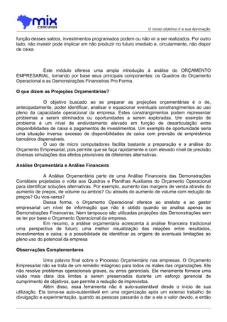 O nosso objetivo é a sua Aprovação

função desses saldos, investimentos programados podem ou não vir a ser realizados. Por outro
lado, não investir pode implicar em não produzir no futuro imediato e, circularmente, não dispor
de caixa.



            Este módulo oferece uma ampla introdução à análise do ORÇAMENTO
EMPRESARIAL, tomando por base seus principais componentes: os Quadros do Orçamento
Operacional e as Demonstrações Financeiras Pro Forma.

O que dizem as Projeções Orçamentárias?

              O objetivo buscado ao se preparar as projeções orçamentárias é o de,
antecipadamente, poder identificar, analisar e equacionar eventuais constrangimentos ao uso
pleno da capacidade operacional da empresa. Estes constrangimentos podem representar
problemas a serem eliminados ou oportunidades a serem exploradas. Um exemplo de
problema é um nível de endividamento elevado em função de desarticulação entre
disponibilidades de caixa e pagamentos de investimentos. Um exemplo de oportunidade seria
uma situação inversa: excesso de disponibilidades de caixa com previsão de empréstimos
bancários dispensáveis.
              O uso de micro computadores facilita bastante a preparação e a análise do
Orçamento Empresarial, pois permite que se faça rapidamente e com elevado nível de precisão
diversas simulações dos efeitos previsíveis de diferentes alternativas.

Análise Orçamentária e Análise Financeira

              A Análise Orçamentária parte de uma Análise Financeira das Demonstrações
Contábeis projetadas e volta aos Quadros e Planilhas Auxiliares do Orçamento Operacional
para identificar soluções alternativas. Por exemplo, aumento das margens de venda através do
aumento de preços, de volume ou ambos? Ou através do aumento de volume com redução de
preços? Ou vice-versa?
              Dessa forma, o Orçamento Operacional oferece ao analista e ao gestor
empresarial um nível de informação que não é obtido quando se analisa apenas as
Demonstrações Financeiras. Nem tampouco são utilizadas projeções das Demonstrações sem
se ter por base o Orçamento Operacional da empresa.
              Em resumo, a análise orçamentária acrescenta à análise financeira tradicional
uma perspectiva de futuro; uma melhor visualização das relações entre resultados,
investimentos e caixa; e a possibilidade de identificar as origens de eventuais limitações ao
pleno uso do potencial da empresa

Observações Complementares

              Uma palavra final sobre o Processo Orçamentário nas empresas. O Orçamento
Empresarial não se trata de um remédio milagroso para todos os males das organizações. Ele
não resolve problemas operacionais graves, ou erros gerenciais. Ele meramente fornece uma
visão mais clara dos limites a serem preservados durante um esforço gerencial de
cumprimento de objetivos, que permite a redução de imprevistos.
              Além disso, essa ferramenta não é auto-sustentável desde o início de sua
utilização. Ela torna-se auto-sustentável em uma organização após um extenso trabalho de
divulgação e experimentação, quando as pessoas passarão a dar a ela o valor devido, e então
 