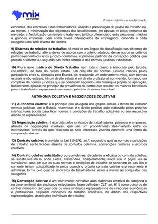 O nosso objetivo é a sua Aprovação

economia, das empresas e dos trabalhadores, visando a preservação de postos de trabalho ou,
ao menos, a minimização das dispensas dos trabalhadores, em épocas de baixa demanda do
mercado; a flexibilização contempla o tratamento jurídico diferenciado entre pequenas, médias
e grandes empresas, bem como níveis diferenciados de empregados, cabendo a cada
categoria uma série diversa de direitos.

9) Sistemas de relações de trabalho: há mais de um ângulo de classificação dos sistemas de
relações de trabalho, alterando-se de acordo com o critério adotado, dentre outros os critérios
políticos-econômicos e os jurídico-normativos, o primeiro partindo da concepção política que
preside o sistema e o segundo das fontes formais e das normas jurídicas trabalhistas.

10) Plurarismo jurídico do Direito Trabalho: nem todo o direito é elaborado pelo Estado,
coexistindo, ao lado do direito estatal, um conjunto de normas jurídicas criadas pelos
particulares entre si, toleradas pelo Estado, daí resultando um ordenamento misto, com normas
estatais e não estatais; há um direito estatal e um direito profissional convivendo, formando um
complexo de normas jurídicas que se combinam segundo uma hierarquia própria de aplicação,
basicamente apoiada no princípio da prevalência da norma que resultar em maiores benefícios
para o trabalhador, expressando-se como o princípio da norma favorável.

              AUTONOMIA COLETIVA E NEGOCIAÇÕES COLETIVAS

11) Autonomia coletiva: é o princípio que assegura aos grupos sociais o direito de elaborar
normas jurídicas que o Estado reconhece; é o direito positivo auto-elaborado pelos próprios
interlocutores sociais para fixar normas e condições de trabalho aplicáveis ao seu respectivo
âmbito de representação.

12) Negociação coletiva: é exercida pelos sindicatos de trabalhadores, patronais e empresas,
através de negociações coletivas, que são um procedimento desenvolvido entre os
interessados, através do qual discutem os seus interesses visando encontrar uma forma de
composição destes.

13) Contrato coletivo: é previsto na Lei 8.542/92, art.º, segundo o qual as normas e condições
de trabalho serão fixadas através de contratos coletivos, convenções coletivas e acordos
coletivos.

14) Contrato coletivo substitutivo ou cumulativo: discute-se a eficácia do contrato coletivo,
se substitutiva da lei onde existir, afastando-a, completamente, ainda que in pejus, ou se
cumulativa, caso em que as suas normas e condições de trabalho se somariam às das leis e
somente teriam aplicabilidade in pejus quando o próprio contrato coletivo expressamente o
admitisse, forma pelo qual os sindicatos de trabalhadores visam a manter as conquistas das
categorias.

15) Convenção coletiva: é um instrumento normativo auto-elaborado em nível de categoria e
na base territorial dos sindicatos estipulantes; foram definidas (CLT, art. 611) como o acordo de
caráter normativo pelo qual dois ou mais sindicatos representativos de categorias econômicas
e profissionais estipulam condições de trabalho aplicáveis, no âmbito das respectivas
representações, às relações individuais de trabalho.
 